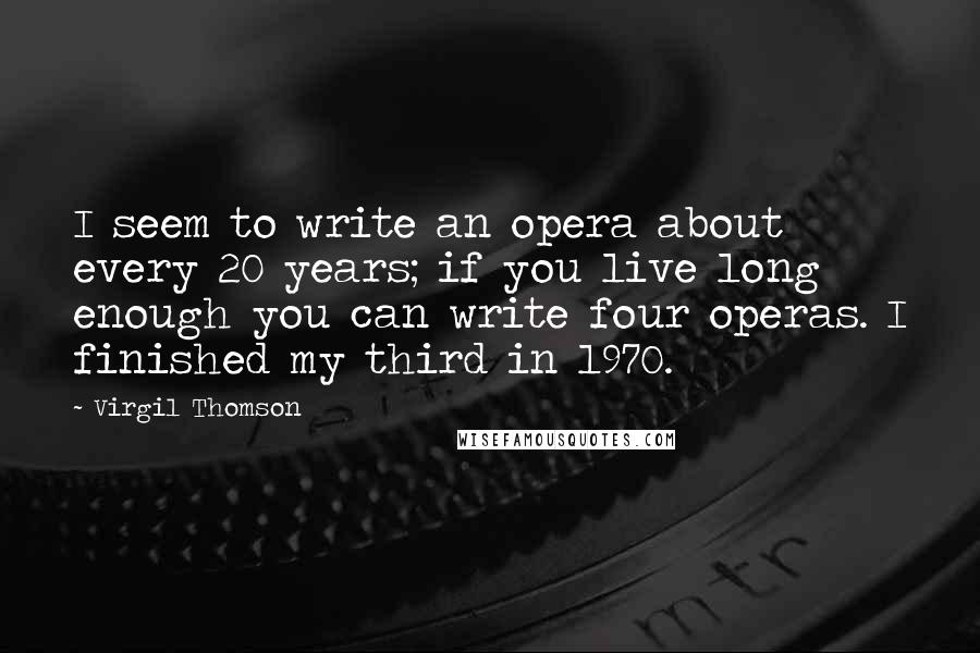 Virgil Thomson Quotes: I seem to write an opera about every 20 years; if you live long enough you can write four operas. I finished my third in 1970.