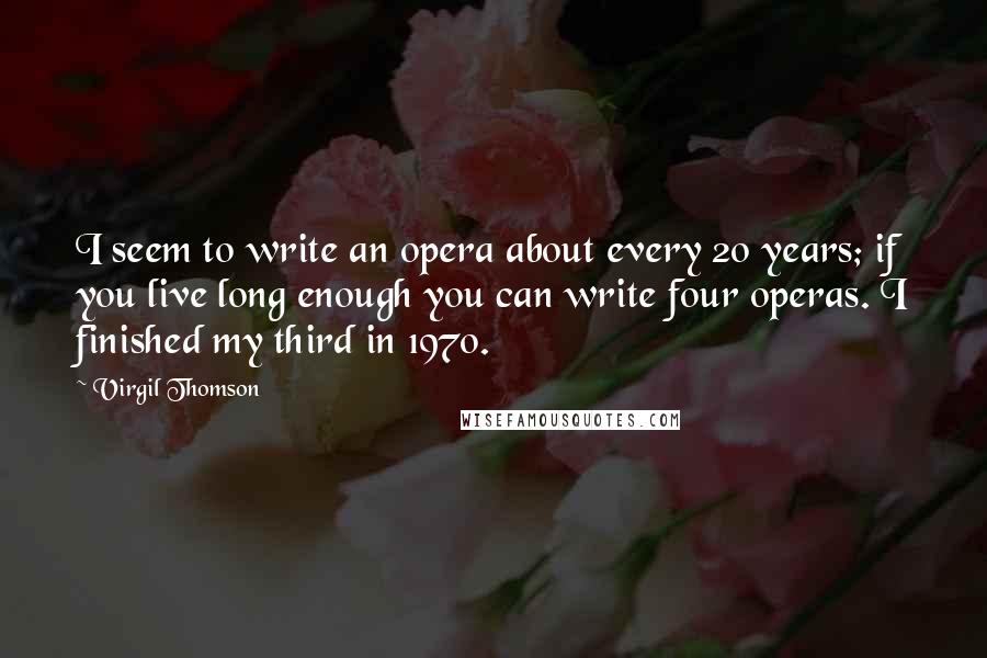 Virgil Thomson Quotes: I seem to write an opera about every 20 years; if you live long enough you can write four operas. I finished my third in 1970.