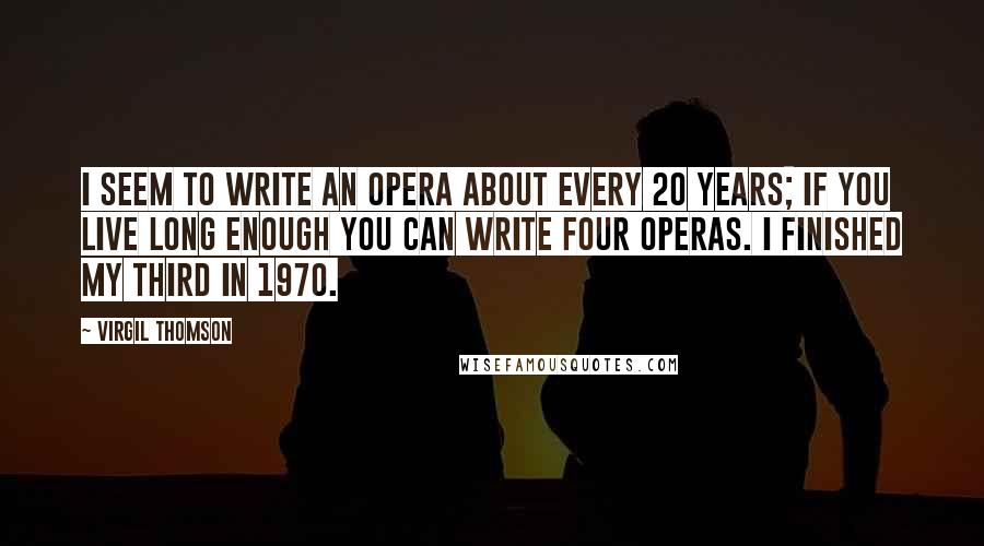 Virgil Thomson Quotes: I seem to write an opera about every 20 years; if you live long enough you can write four operas. I finished my third in 1970.