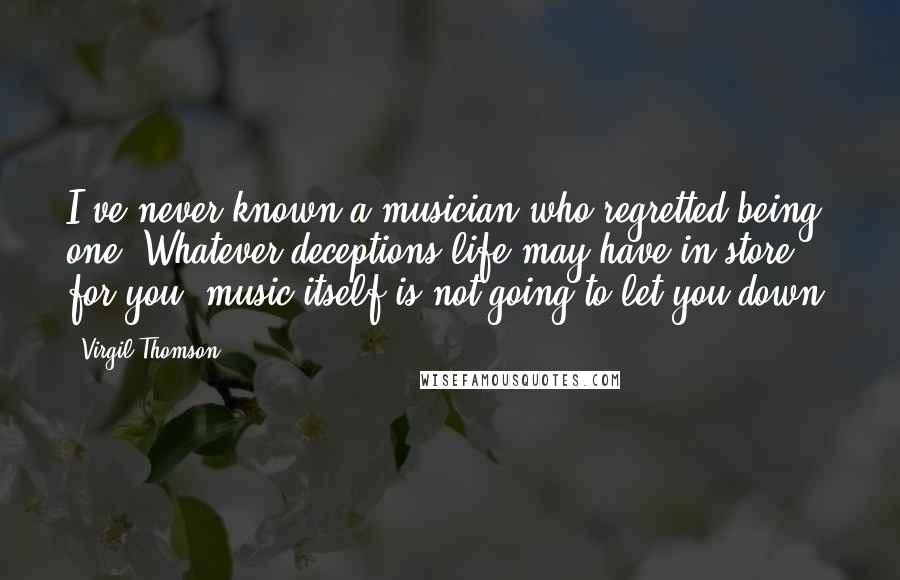 Virgil Thomson Quotes: I've never known a musician who regretted being one. Whatever deceptions life may have in store for you, music itself is not going to let you down.