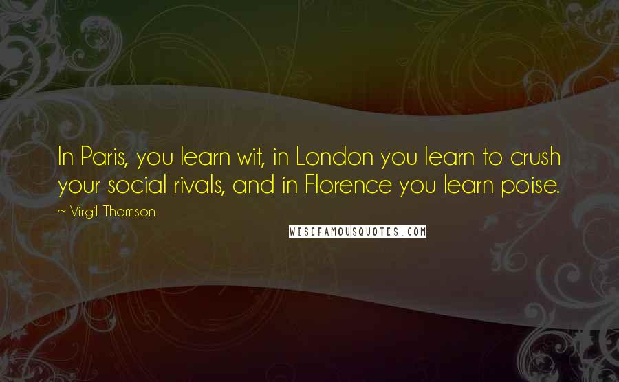 Virgil Thomson Quotes: In Paris, you learn wit, in London you learn to crush your social rivals, and in Florence you learn poise.