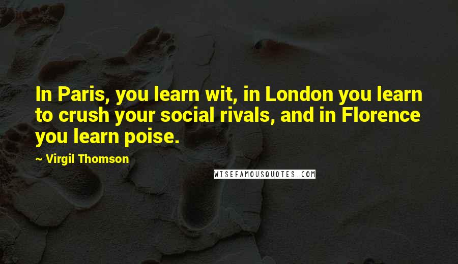 Virgil Thomson Quotes: In Paris, you learn wit, in London you learn to crush your social rivals, and in Florence you learn poise.