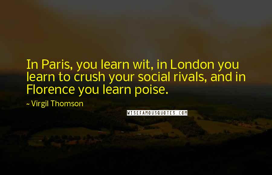 Virgil Thomson Quotes: In Paris, you learn wit, in London you learn to crush your social rivals, and in Florence you learn poise.