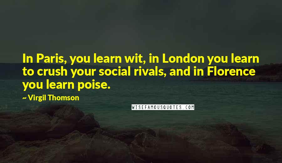 Virgil Thomson Quotes: In Paris, you learn wit, in London you learn to crush your social rivals, and in Florence you learn poise.