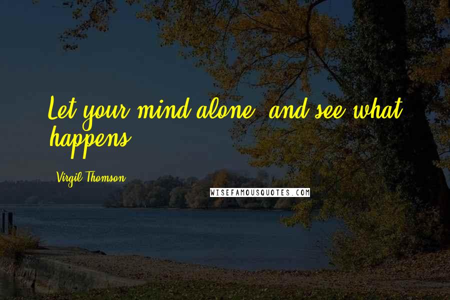 Virgil Thomson Quotes: Let your mind alone, and see what happens.