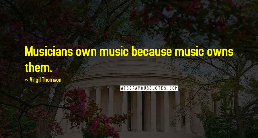 Virgil Thomson Quotes: Musicians own music because music owns them.