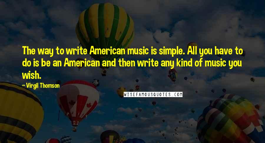 Virgil Thomson Quotes: The way to write American music is simple. All you have to do is be an American and then write any kind of music you wish.