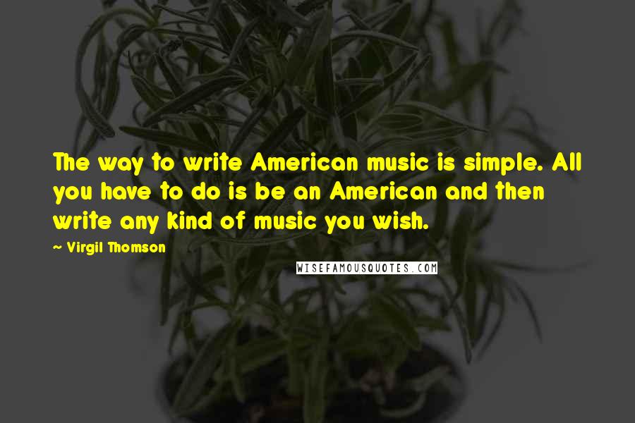 Virgil Thomson Quotes: The way to write American music is simple. All you have to do is be an American and then write any kind of music you wish.