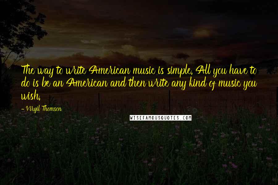 Virgil Thomson Quotes: The way to write American music is simple. All you have to do is be an American and then write any kind of music you wish.