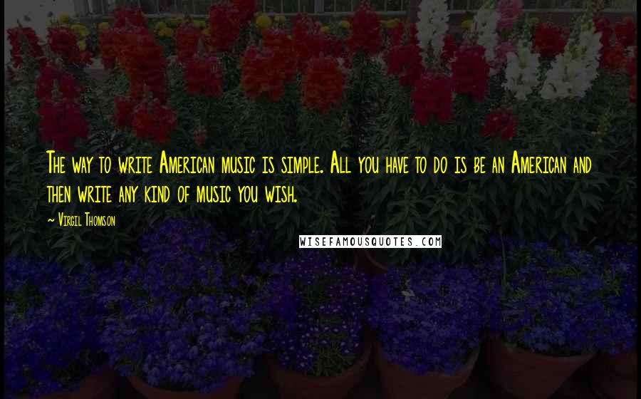 Virgil Thomson Quotes: The way to write American music is simple. All you have to do is be an American and then write any kind of music you wish.