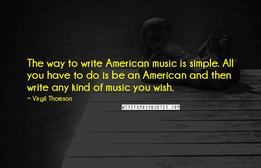 Virgil Thomson Quotes: The way to write American music is simple. All you have to do is be an American and then write any kind of music you wish.