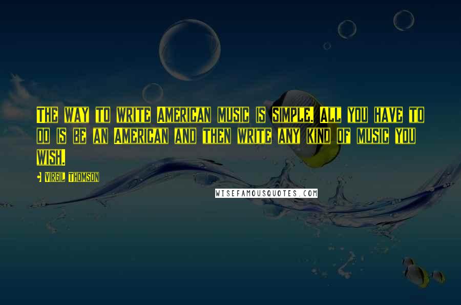 Virgil Thomson Quotes: The way to write American music is simple. All you have to do is be an American and then write any kind of music you wish.