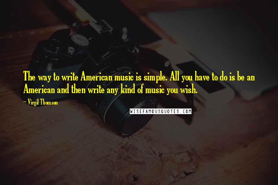 Virgil Thomson Quotes: The way to write American music is simple. All you have to do is be an American and then write any kind of music you wish.