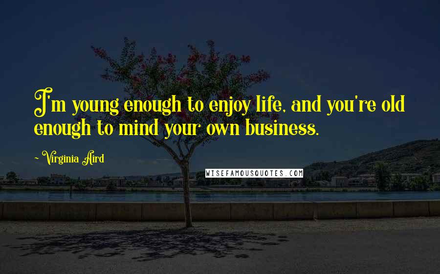 Virginia Aird Quotes: I'm young enough to enjoy life, and you're old enough to mind your own business.