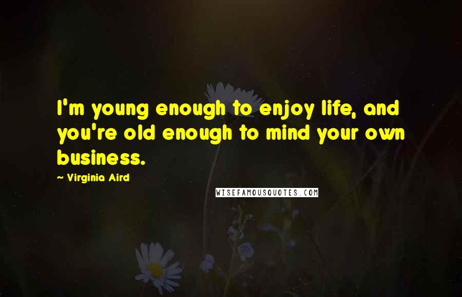 Virginia Aird Quotes: I'm young enough to enjoy life, and you're old enough to mind your own business.