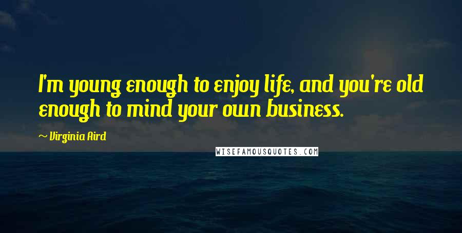 Virginia Aird Quotes: I'm young enough to enjoy life, and you're old enough to mind your own business.