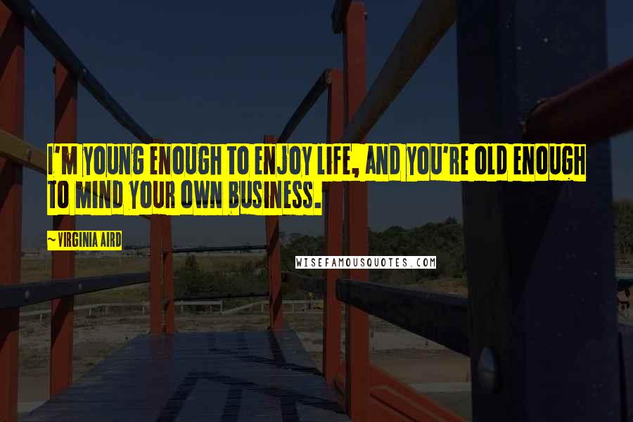 Virginia Aird Quotes: I'm young enough to enjoy life, and you're old enough to mind your own business.