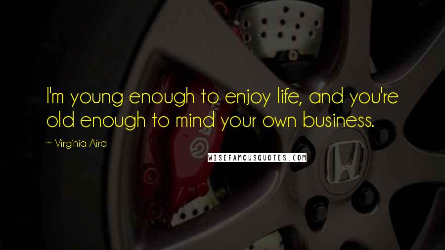 Virginia Aird Quotes: I'm young enough to enjoy life, and you're old enough to mind your own business.