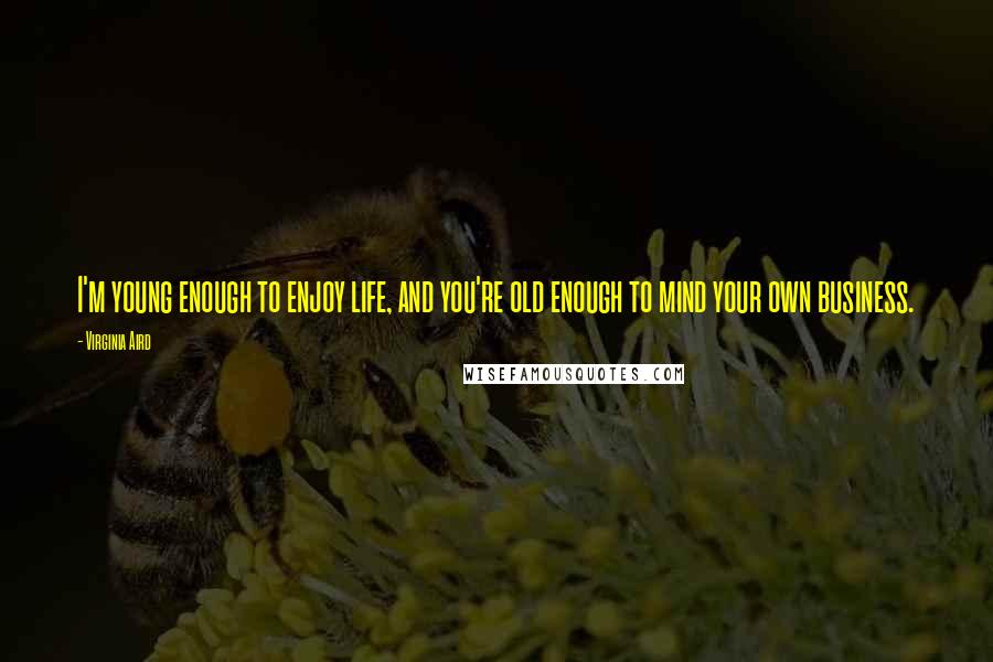 Virginia Aird Quotes: I'm young enough to enjoy life, and you're old enough to mind your own business.