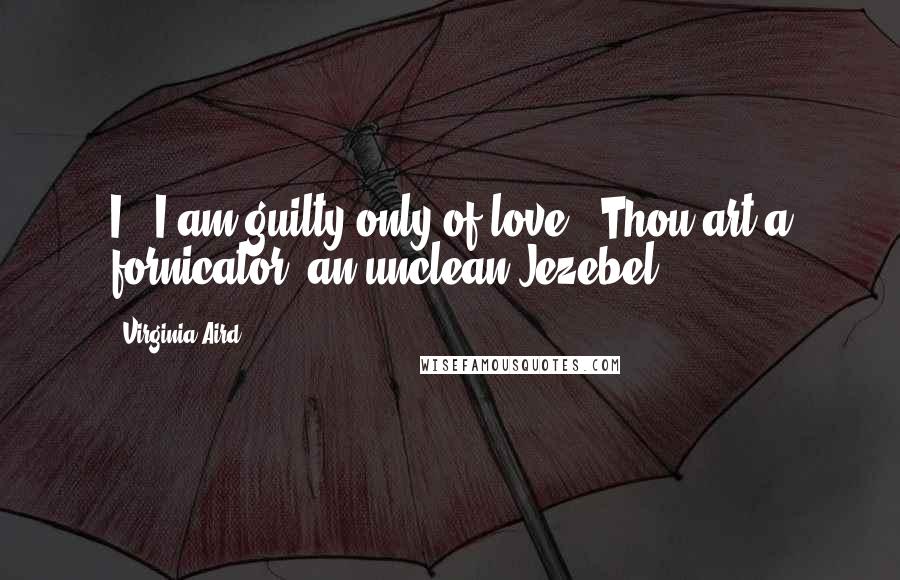 Virginia Aird Quotes: I...I am guilty only of love.""Thou art a fornicator, an unclean Jezebel!