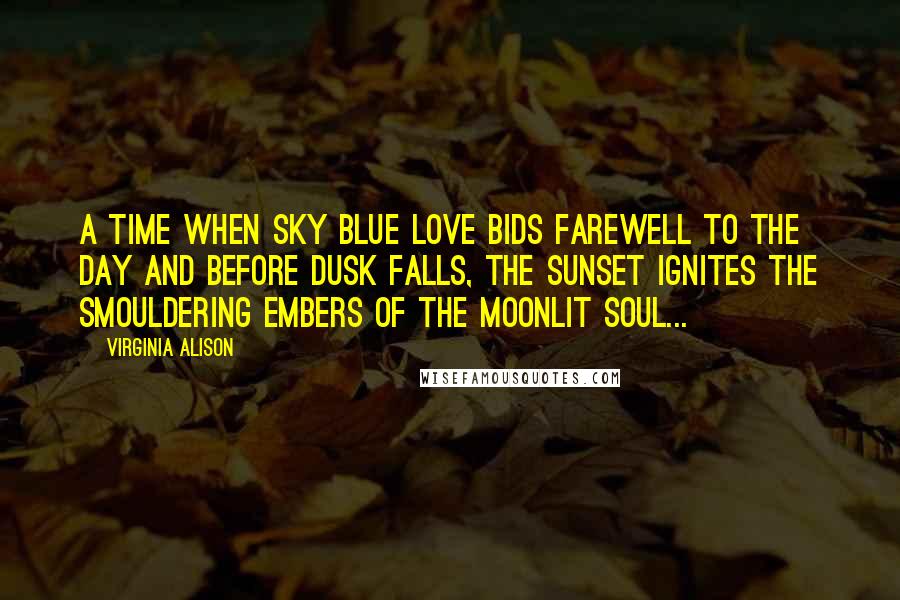 Virginia Alison Quotes: A time when sky blue love bids farewell to the day and before dusk falls, the sunset ignites the smouldering embers of the moonlit soul...