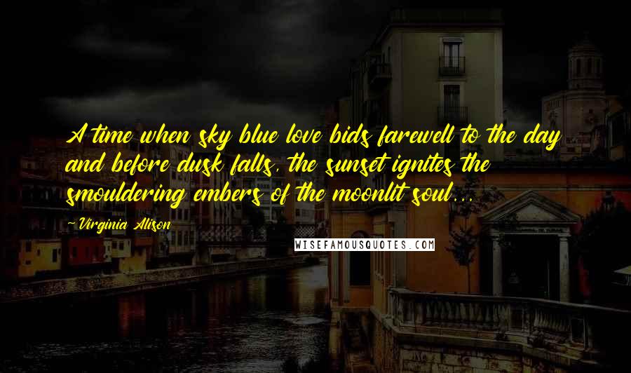 Virginia Alison Quotes: A time when sky blue love bids farewell to the day and before dusk falls, the sunset ignites the smouldering embers of the moonlit soul...