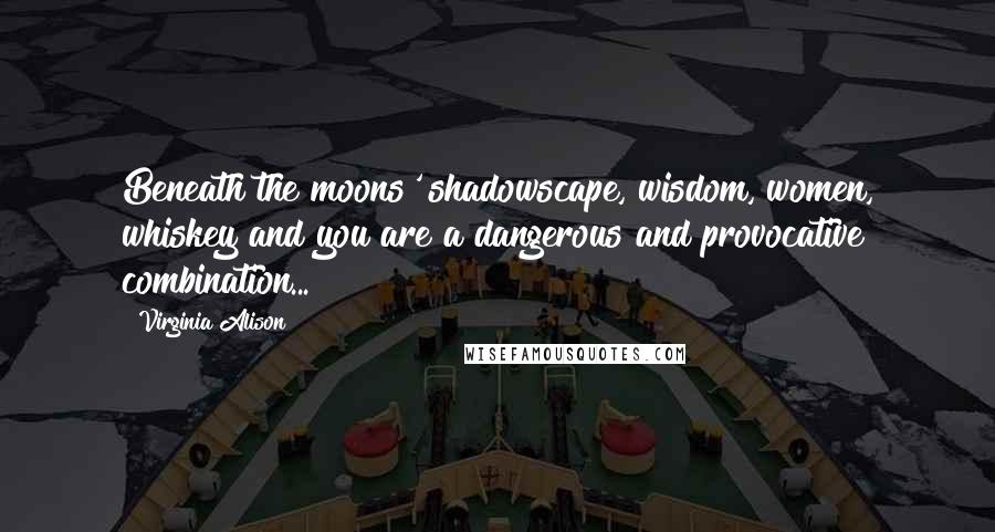 Virginia Alison Quotes: Beneath the moons' shadowscape, wisdom, women, whiskey and you are a dangerous and provocative combination...