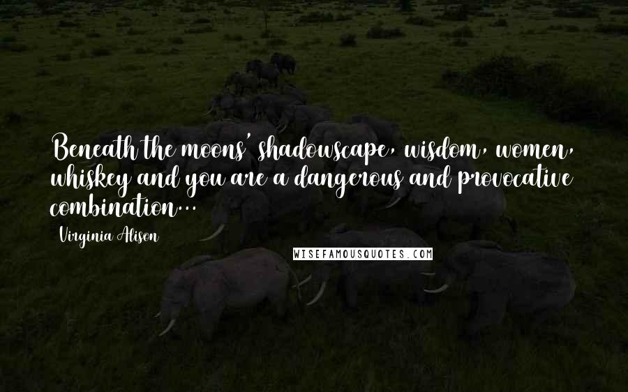 Virginia Alison Quotes: Beneath the moons' shadowscape, wisdom, women, whiskey and you are a dangerous and provocative combination...