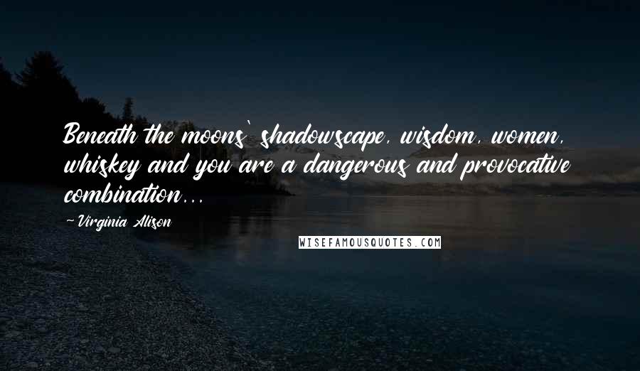 Virginia Alison Quotes: Beneath the moons' shadowscape, wisdom, women, whiskey and you are a dangerous and provocative combination...