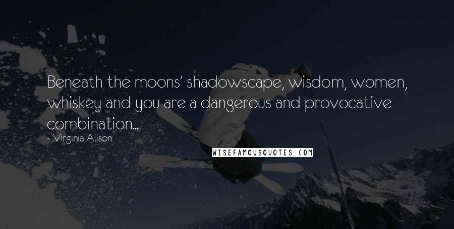 Virginia Alison Quotes: Beneath the moons' shadowscape, wisdom, women, whiskey and you are a dangerous and provocative combination...