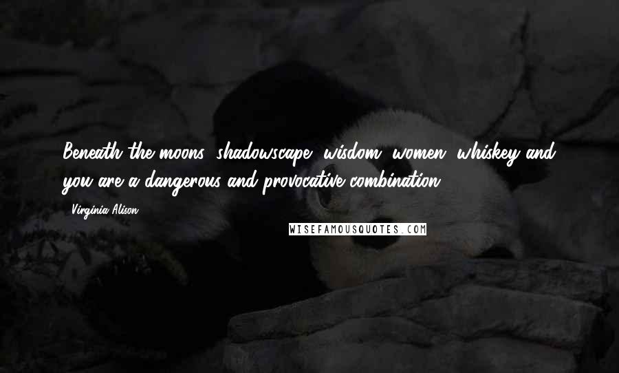 Virginia Alison Quotes: Beneath the moons' shadowscape, wisdom, women, whiskey and you are a dangerous and provocative combination...