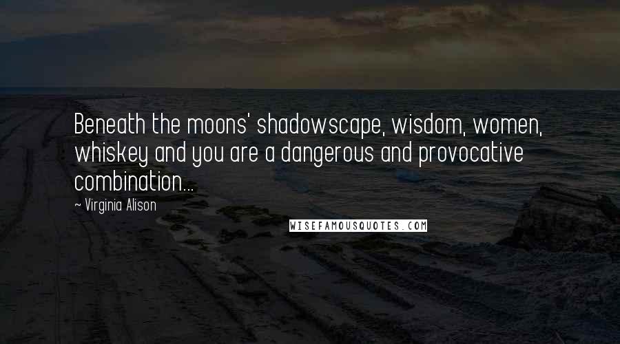 Virginia Alison Quotes: Beneath the moons' shadowscape, wisdom, women, whiskey and you are a dangerous and provocative combination...