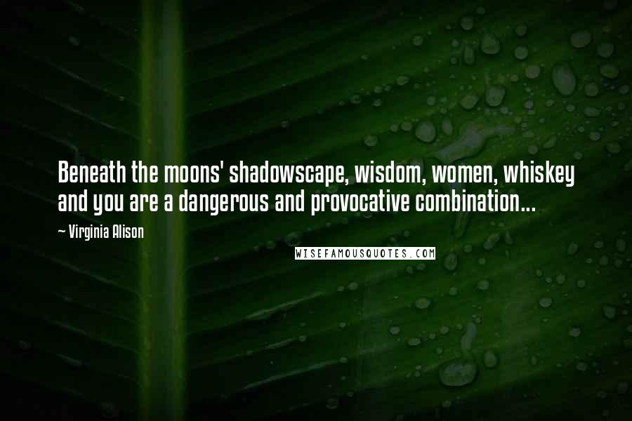 Virginia Alison Quotes: Beneath the moons' shadowscape, wisdom, women, whiskey and you are a dangerous and provocative combination...