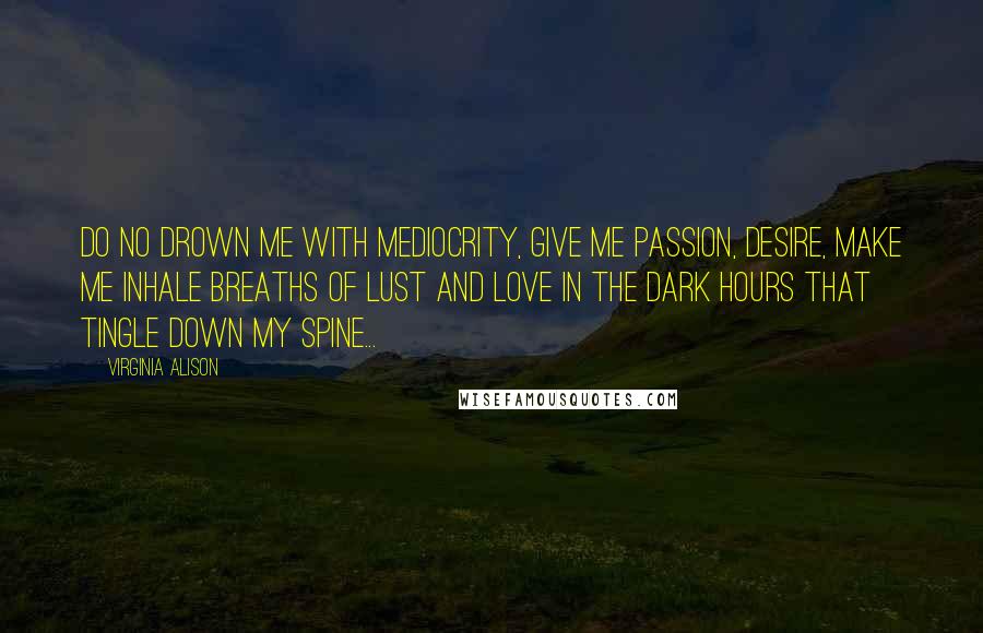 Virginia Alison Quotes: Do no drown me with mediocrity, give me passion, desire, make me inhale breaths of lust and love in the dark hours that tingle down my spine...