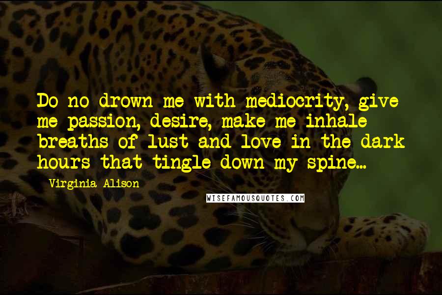 Virginia Alison Quotes: Do no drown me with mediocrity, give me passion, desire, make me inhale breaths of lust and love in the dark hours that tingle down my spine...