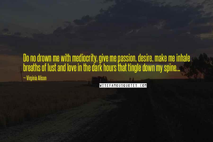 Virginia Alison Quotes: Do no drown me with mediocrity, give me passion, desire, make me inhale breaths of lust and love in the dark hours that tingle down my spine...