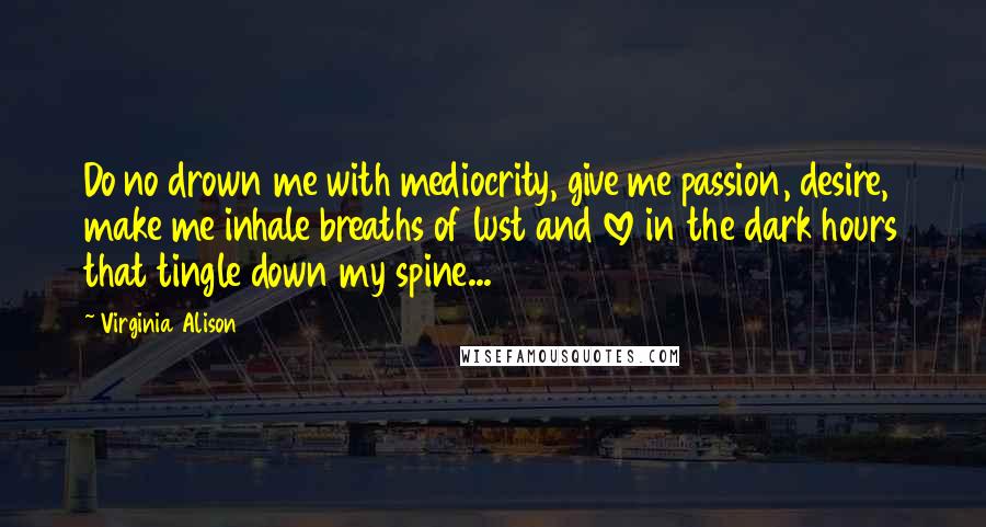 Virginia Alison Quotes: Do no drown me with mediocrity, give me passion, desire, make me inhale breaths of lust and love in the dark hours that tingle down my spine...