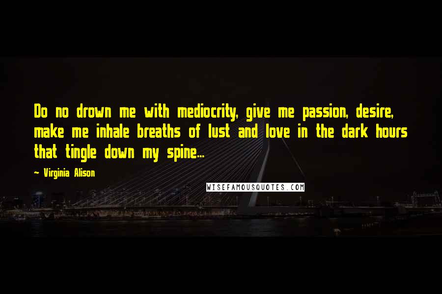 Virginia Alison Quotes: Do no drown me with mediocrity, give me passion, desire, make me inhale breaths of lust and love in the dark hours that tingle down my spine...