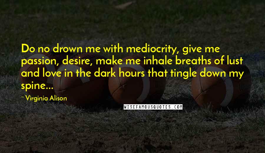 Virginia Alison Quotes: Do no drown me with mediocrity, give me passion, desire, make me inhale breaths of lust and love in the dark hours that tingle down my spine...