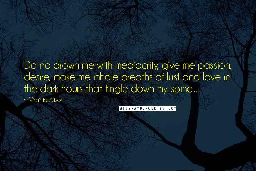 Virginia Alison Quotes: Do no drown me with mediocrity, give me passion, desire, make me inhale breaths of lust and love in the dark hours that tingle down my spine...