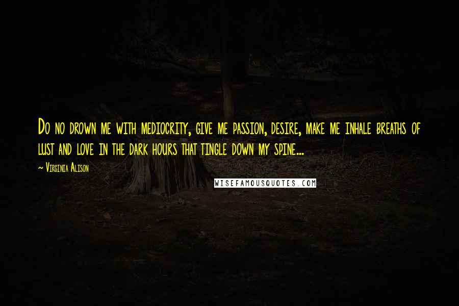 Virginia Alison Quotes: Do no drown me with mediocrity, give me passion, desire, make me inhale breaths of lust and love in the dark hours that tingle down my spine...