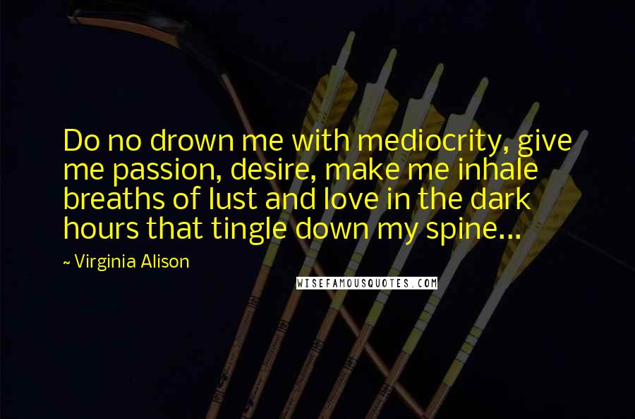 Virginia Alison Quotes: Do no drown me with mediocrity, give me passion, desire, make me inhale breaths of lust and love in the dark hours that tingle down my spine...