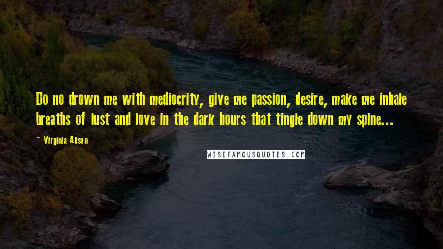 Virginia Alison Quotes: Do no drown me with mediocrity, give me passion, desire, make me inhale breaths of lust and love in the dark hours that tingle down my spine...