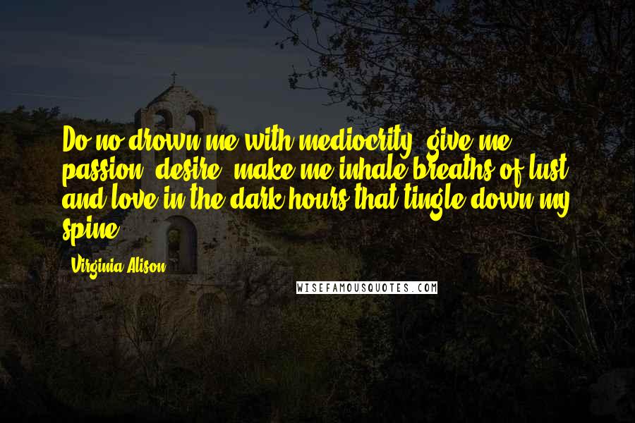 Virginia Alison Quotes: Do no drown me with mediocrity, give me passion, desire, make me inhale breaths of lust and love in the dark hours that tingle down my spine...