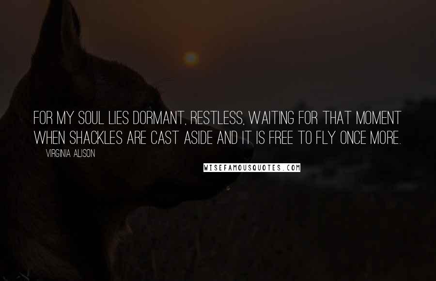 Virginia Alison Quotes: For my soul lies dormant, restless, waiting for that moment when shackles are cast aside and it is free to fly once more.