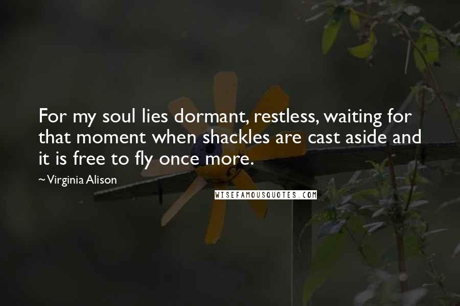Virginia Alison Quotes: For my soul lies dormant, restless, waiting for that moment when shackles are cast aside and it is free to fly once more.