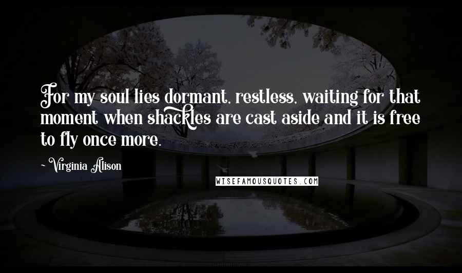 Virginia Alison Quotes: For my soul lies dormant, restless, waiting for that moment when shackles are cast aside and it is free to fly once more.