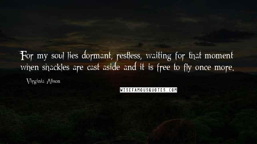 Virginia Alison Quotes: For my soul lies dormant, restless, waiting for that moment when shackles are cast aside and it is free to fly once more.