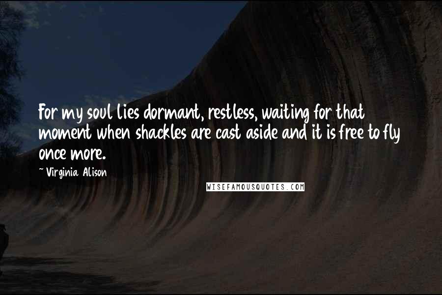 Virginia Alison Quotes: For my soul lies dormant, restless, waiting for that moment when shackles are cast aside and it is free to fly once more.