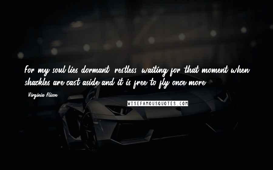 Virginia Alison Quotes: For my soul lies dormant, restless, waiting for that moment when shackles are cast aside and it is free to fly once more.